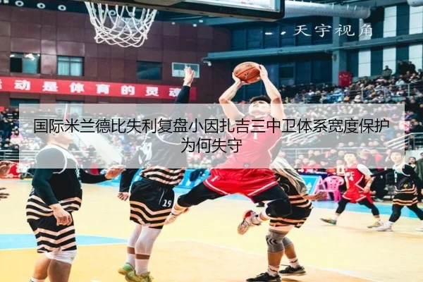 国际米兰德比失利复盘小因扎吉三中卫体系宽度保护为何失守