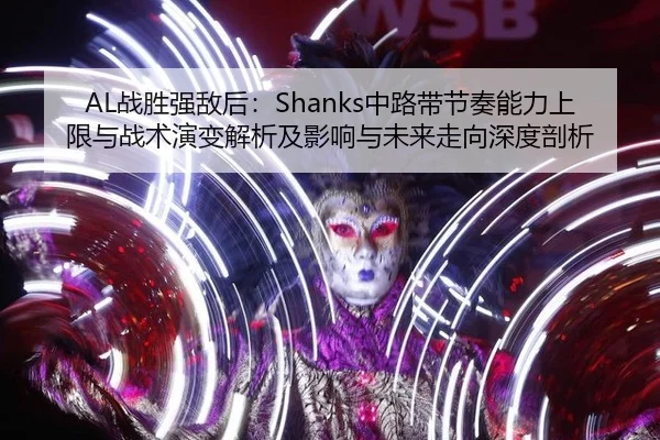 AL战胜强敌后：Shanks中路带节奏能力上限与战术演变解析及影响与未来走向深度剖析