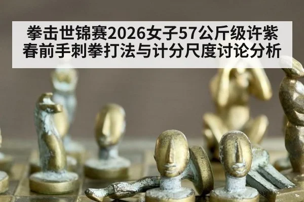 拳击世锦赛2026女子57公斤级许紫春前手刺拳打法与计分尺度讨论分析
