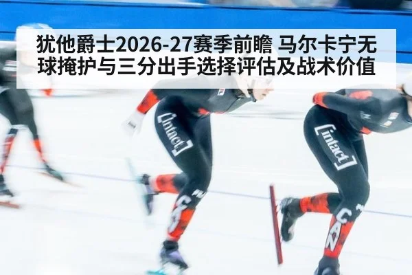 犹他爵士2026-27赛季前瞻 马尔卡宁无球掩护与三分出手选择评估及战术价值