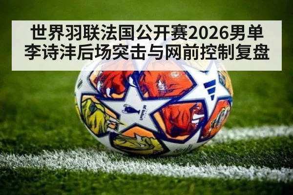 世界羽联法国公开赛2026男单李诗沣后场突击与网前控制复盘